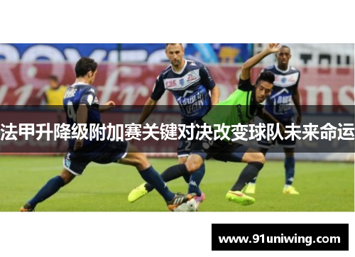 法甲升降级附加赛关键对决改变球队未来命运 法甲升降级附加赛关键对决改变球队未来命运