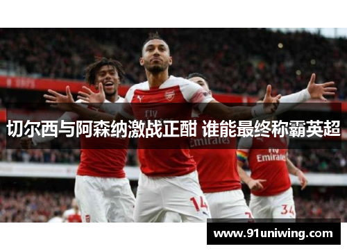 切尔西与阿森纳激战正酣 谁能最终称霸英超 切尔西与阿森纳激战正酣 谁能最终称霸英超